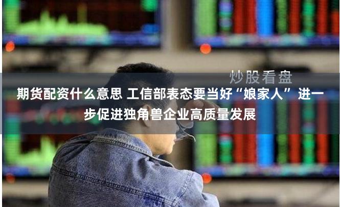 期货配资什么意思 工信部表态要当好“娘家人” 进一步促进独角兽企业高质量发展