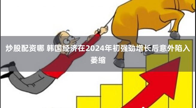 炒股配资哪 韩国经济在2024年初强劲增长后意外陷入萎缩