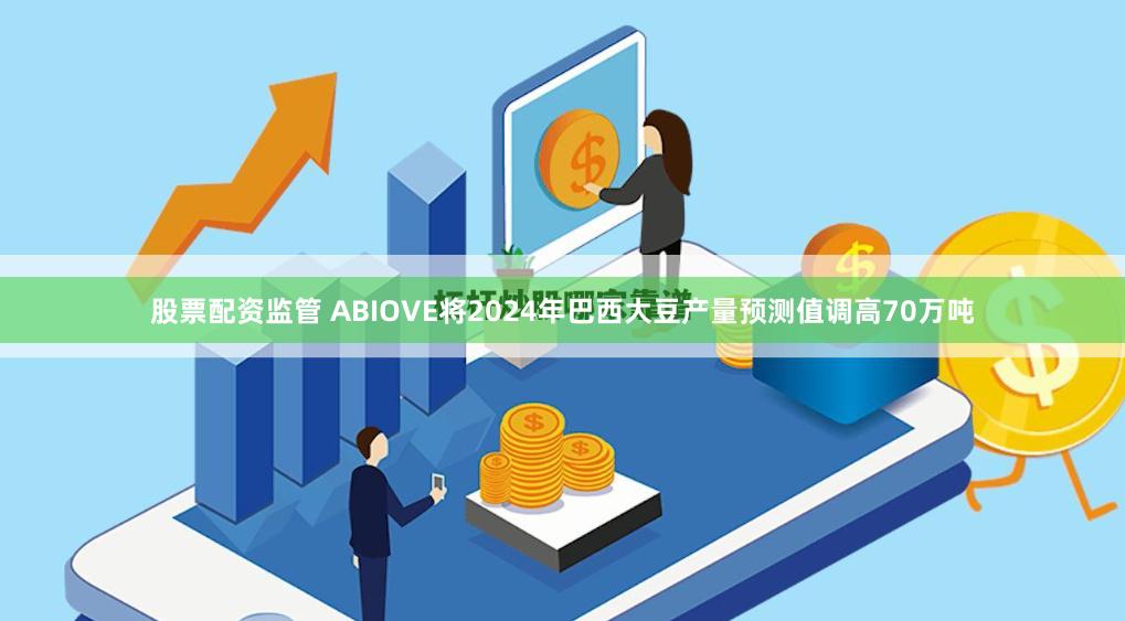 股票配资监管 ABIOVE将2024年巴西大豆产量预测值调高70万吨