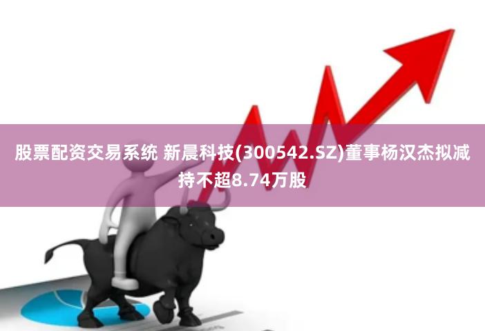 股票配资交易系统 新晨科技(300542.SZ)董事杨汉杰拟减持不超8.74万股