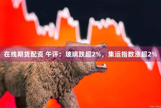 在线期货配资 午评：玻璃跌超2%，集运指数涨超2%