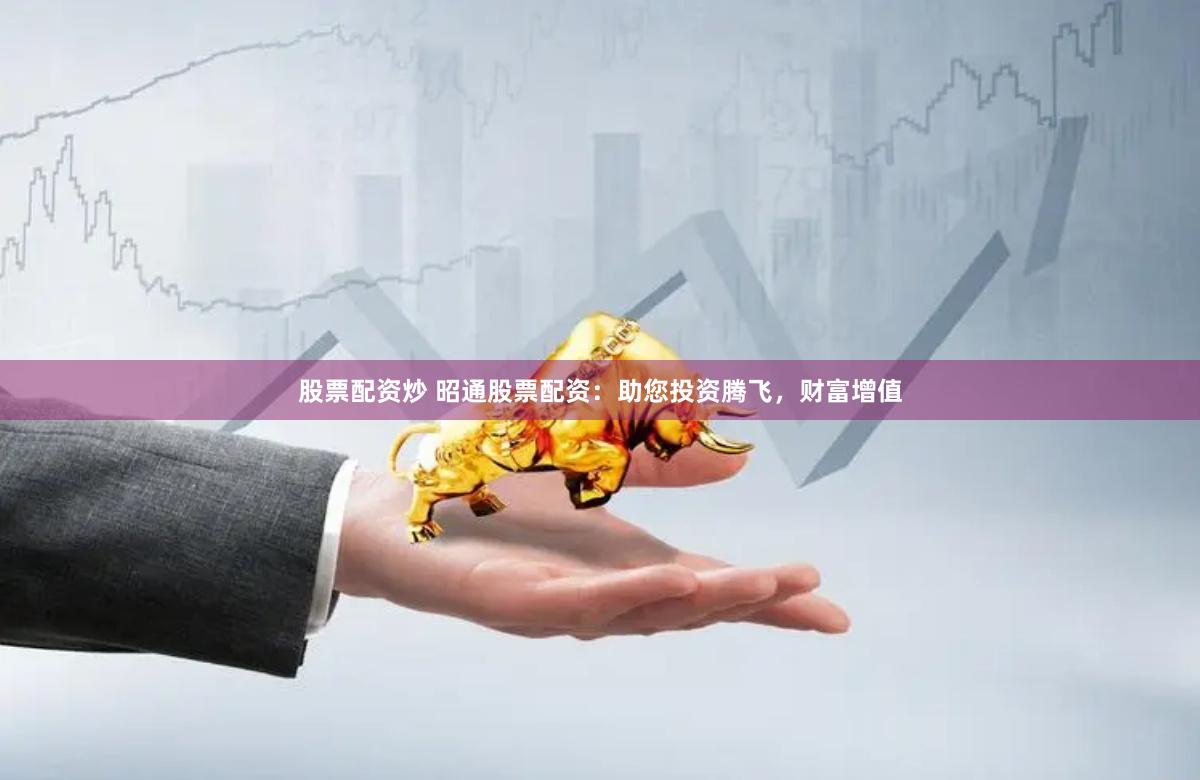 股票配资炒 昭通股票配资：助您投资腾飞，财富增值