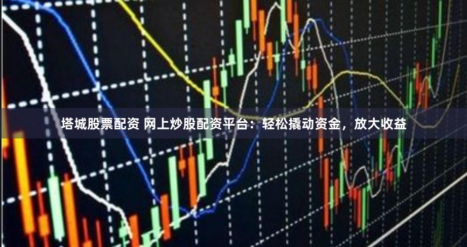 塔城股票配资 网上炒股配资平台：轻松撬动资金，放大收益
