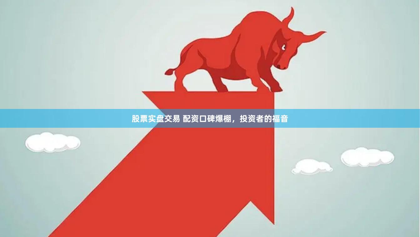 股票实盘交易 配资口碑爆棚，投资者的福音