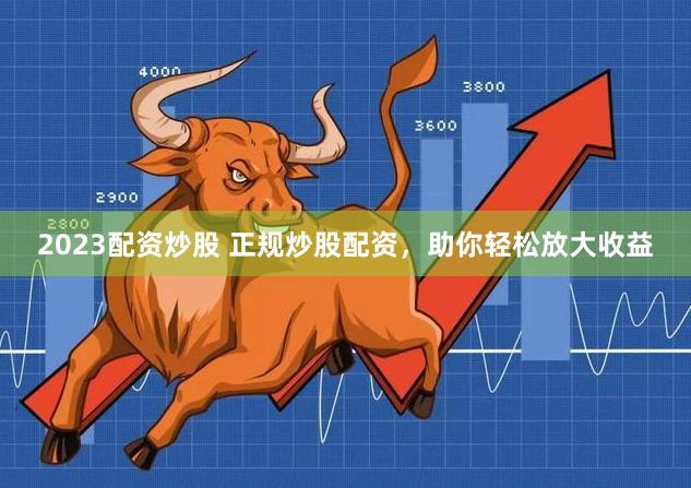 2023配资炒股 正规炒股配资，助你轻松放大收益