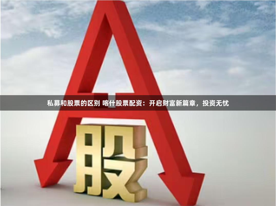 私募和股票的区别 喀什股票配资：开启财富新篇章，投资无忧