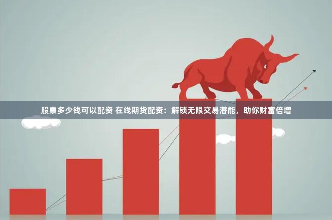 股票多少钱可以配资 在线期货配资：解锁无限交易潜能，助你财富倍增