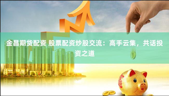 金昌期货配资 股票配资炒股交流：高手云集，共话投资之道