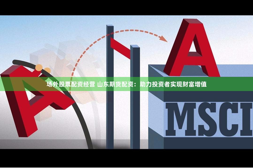场外股票配资经营 山东期货配资：助力投资者实现财富增值