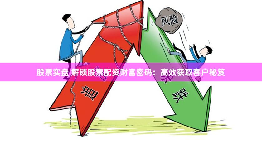 股票实盘 解锁股票配资财富密码：高效获取客户秘笈